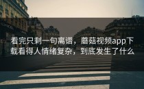 看完只剩一句离谱，蘑菇视频app下载看得人情绪复杂，到底发生了什么