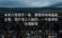 本来只是随手一看，蘑菇视频电脑版这事，意外地让人破防，一不留神就会理解错