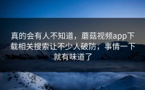 真的会有人不知道，蘑菇视频app下载相关搜索让不少人破防，事情一下就有味道了