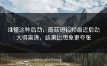 谁懂这种后劲，蘑菇短视频最近后劲大得离谱，结果比想象更夸张