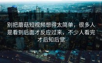 别把蘑菇短视频想得太简单，很多人是看到后面才反应过来，不少人看完才后知后觉