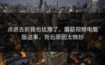 点进去前我也犹豫了，蘑菇视频电脑版这事，背后原因太微妙