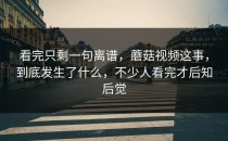 看完只剩一句离谱，蘑菇视频这事，到底发生了什么，不少人看完才后知后觉