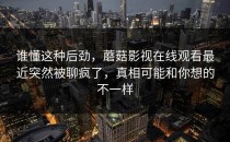谁懂这种后劲，蘑菇影视在线观看最近突然被聊疯了，真相可能和你想的不一样
