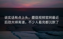 说实话有点上头，蘑菇视频官网最近后劲大得离谱，不少人看完都沉默了