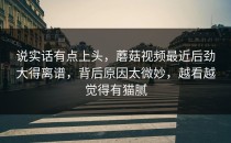 说实话有点上头，蘑菇视频最近后劲大得离谱，背后原因太微妙，越看越觉得有猫腻