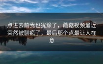 点进去前我也犹豫了，蘑菇视频最近突然被聊疯了，最后那个点最让人在意