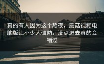 真的有人因为这个熬夜，蘑菇视频电脑版让不少人破防，没点进去真的会错过