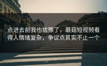 点进去前我也犹豫了，蘑菇短视频看得人情绪复杂，争议点其实不止一个
