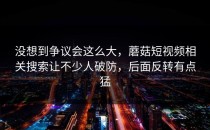 没想到争议会这么大，蘑菇短视频相关搜索让不少人破防，后面反转有点猛