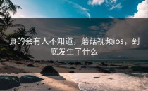 真的会有人不知道，蘑菇视频ios，到底发生了什么