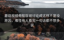 蘑菇视频电脑版被讨论成这样不是没原因，难怪有人看完一句话都不想多说
