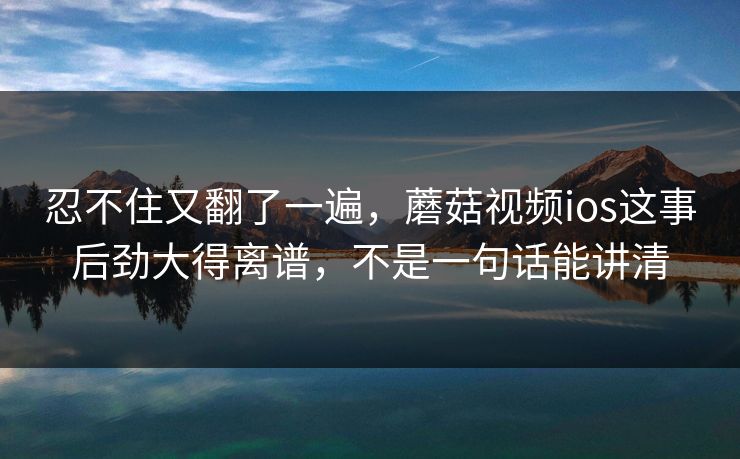 忍不住又翻了一遍，蘑菇视频ios这事后劲大得离谱，不是一句话能讲清  第1张
