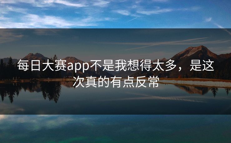 每日大赛app不是我想得太多，是这次真的有点反常  第1张
