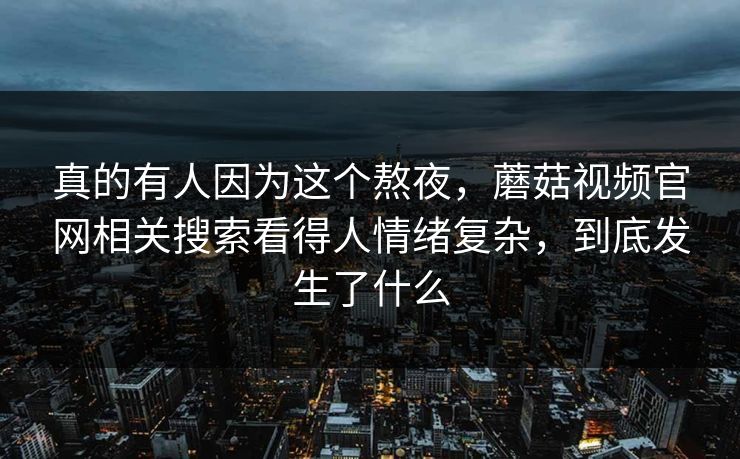 真的有人因为这个熬夜，蘑菇视频官网相关搜索看得人情绪复杂，到底发生了什么  第1张