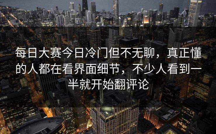 每日大赛今日冷门但不无聊，真正懂的人都在看界面细节，不少人看到一半就开始翻评论  第1张