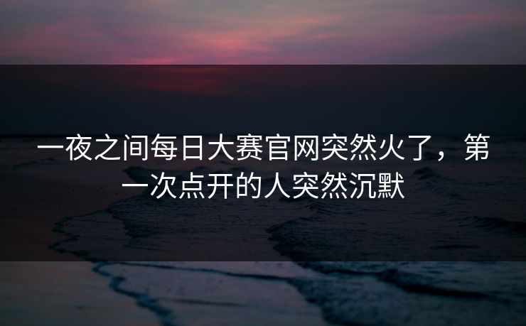 一夜之间每日大赛官网突然火了,第一次点开的人突然沉默 第1张 一夜之间每日大赛官网突然火了,第一次点开的人突然沉默 第1张