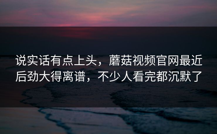 说实话有点上头，蘑菇视频官网最近后劲大得离谱，不少人看完都沉默了  第1张