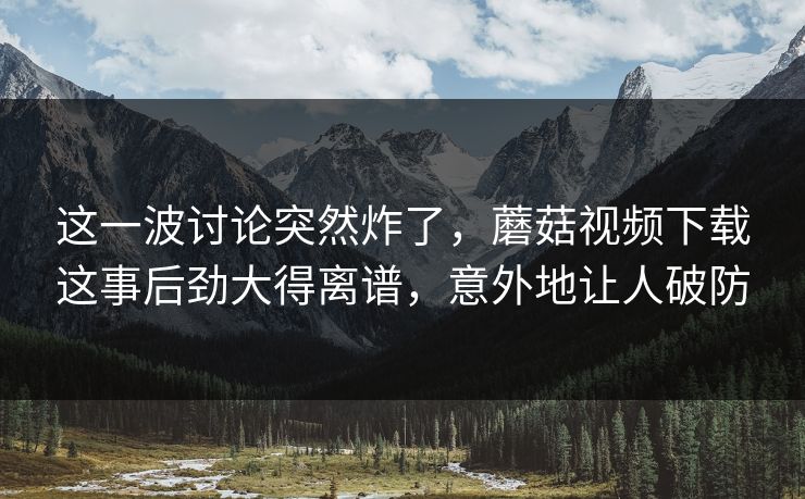 这一波讨论突然炸了,蘑菇视频下载这事后劲大得离谱,意外地让人破防 第1张 这一波讨论突然炸了,蘑菇视频下载这事后劲大得离谱,意外地让人破防 第1张