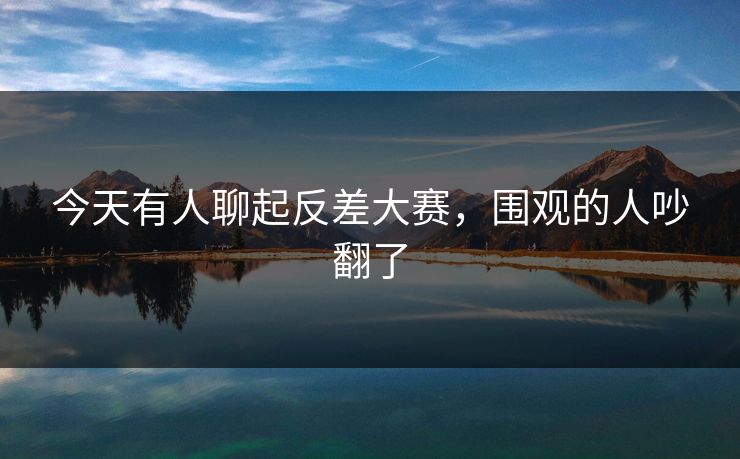 今天有人聊起反差大赛，围观的人吵翻了  第1张