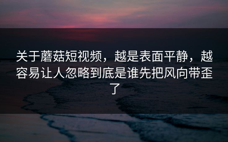 关于蘑菇短视频,越是表面平静,越容易让人忽略到底是谁先把风向带歪了 第1张 关于蘑菇短视频,越是表面平静,越容易让人忽略到底是谁先把风向带歪了 第1张