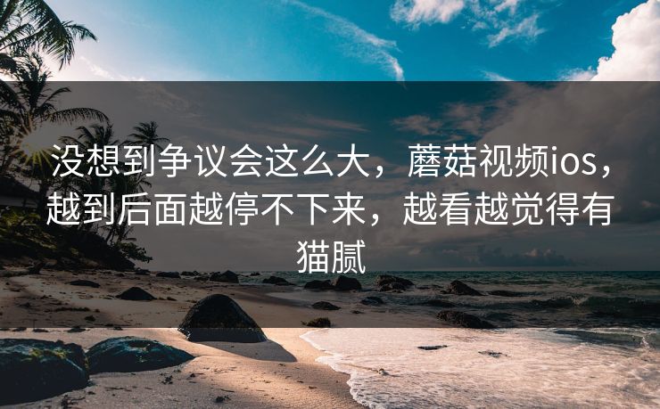 没想到争议会这么大,蘑菇视频ios,越到后面越停不下来,越看越觉得有猫腻 第1张 没想到争议会这么大,蘑菇视频ios,越到后面越停不下来,越看越觉得有猫腻 第1张