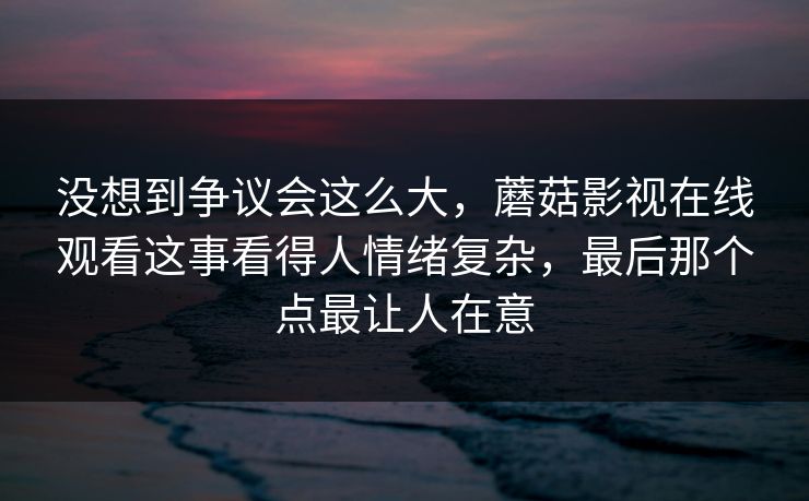 没想到争议会这么大,蘑菇影视在线观看这事看得人情绪复杂,最后那个点最让人在意 第1张 没想到争议会这么大,蘑菇影视在线观看这事看得人情绪复杂,最后那个点最让人在意 第1张