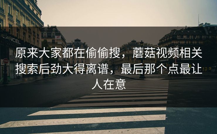 原来大家都在偷偷搜,蘑菇视频相关搜索后劲大得离谱,最后那个点最让人在意 第1张 原来大家都在偷偷搜,蘑菇视频相关搜索后劲大得离谱,最后那个点最让人在意 第1张