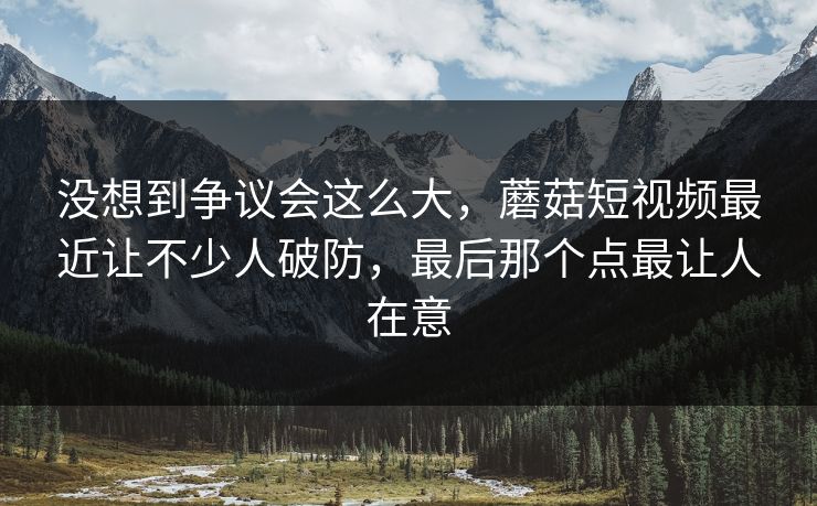 没想到争议会这么大,蘑菇短视频最近让不少人破防,最后那个点最让人在意 第1张 没想到争议会这么大,蘑菇短视频最近让不少人破防,最后那个点最让人在意 第1张