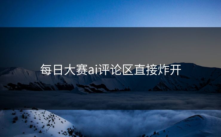 每日大赛ai评论区直接炸开  第1张