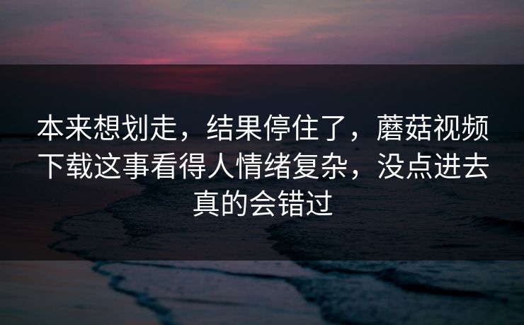 本来想划走,结果停住了,蘑菇视频下载这事看得人情绪复杂,没点进去真的会错过 第1张 本来想划走,结果停住了,蘑菇视频下载这事看得人情绪复杂,没点进去真的会错过 第1张