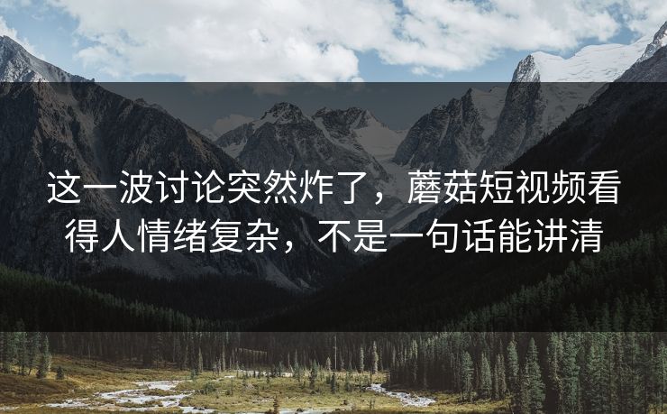 这一波讨论突然炸了，蘑菇短视频看得人情绪复杂，不是一句话能讲清  第1张