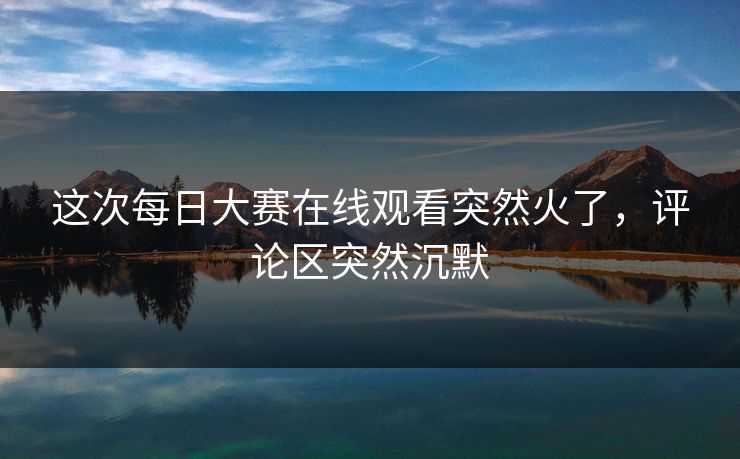 这次每日大赛在线观看突然火了，评论区突然沉默  第1张