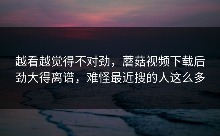 越看越觉得不对劲,蘑菇视频下载后劲大得离谱,难怪最近搜的人这么多 第1张 越看越觉得不对劲,蘑菇视频下载后劲大得离谱,难怪最近搜的人这么多 第1张