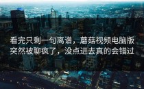 看完只剩一句离谱，蘑菇视频电脑版突然被聊疯了，没点进去真的会错过