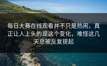 <strong>每日大赛在线观看</strong>并不只是热闹，真正让人上头的是这个变化，难怪这几天总被反复提起
