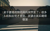 关于蘑菇视频的风向突然变了，很多人后知后觉才发现，关键点其实藏得很深