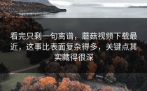 看完只剩一句离谱，蘑菇视频下载最近，这事比表面复杂得多，关键点其实藏得很深