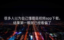 很多人以为自己懂蘑菇视频app下载，结果第一眼就已经看偏了