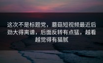 这次不是标题党，蘑菇短视频最近后劲大得离谱，后面反转有点猛，越看越觉得有猫腻