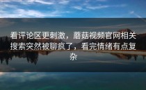 看评论区更刺激，蘑菇视频官网相关搜索突然被聊疯了，看完情绪有点复杂