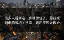 很多人看到这一步就愣住了，蘑菇视频电脑版相关搜索，背后原因太微妙