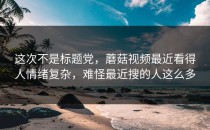 这次不是标题党，蘑菇视频最近看得人情绪复杂，难怪最近搜的人这么多