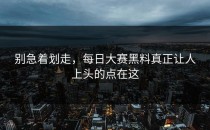 别急着划走，<strong>每日大赛黑料</strong>真正让人上头的点在这