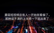 蘑菇短视频总有人一开始就看偏了，那种说不清的上头感一下就出来了