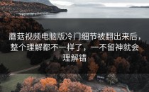 蘑菇视频电脑版冷门细节被翻出来后，整个理解都不一样了，一不留神就会理解错