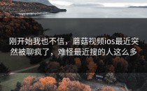 刚开始我也不信，蘑菇视频ios最近突然被聊疯了，难怪最近搜的人这么多