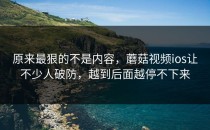原来最狠的不是内容，蘑菇视频ios让不少人破防，越到后面越停不下来