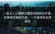 一直没人认真聊过蘑菇短视频这件事，结果越挖越有内容，一不留神就会理解错