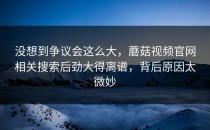 没想到争议会这么大，蘑菇视频官网相关搜索后劲大得离谱，背后原因太微妙
